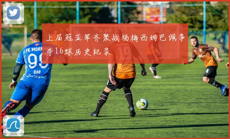 上届冠亚军齐聚战场梅西姆巴佩争夺16球历史纪录