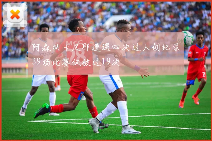 阿森纳卡皮耶遭遇四次过人创纪录39场比赛仅被过19次