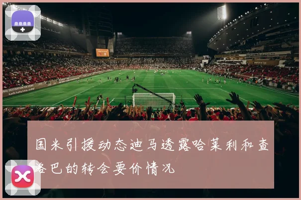 国米引援动态迪马透露哈莱利和查洛巴的转会要价情况