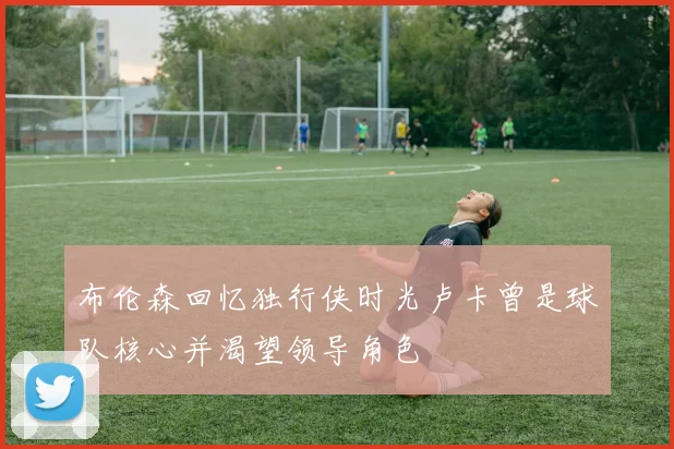 布伦森回忆独行侠时光卢卡曾是球队核心并渴望领导角色