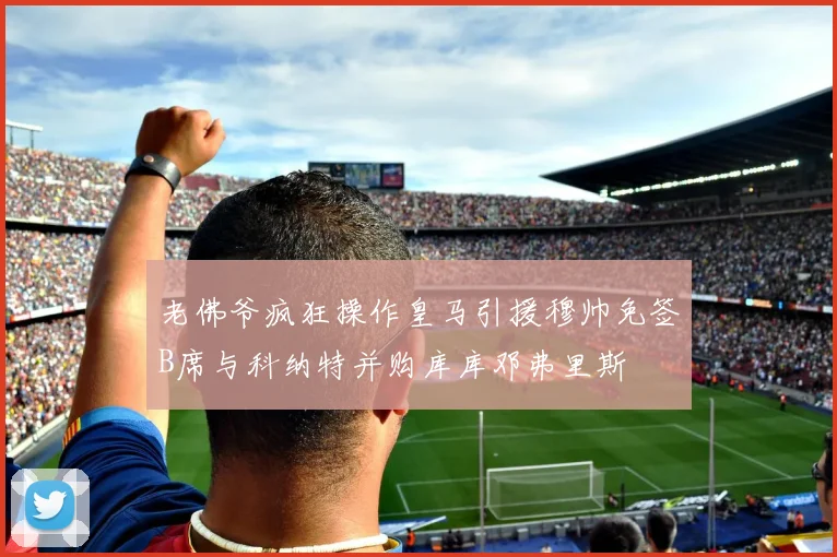 老佛爷疯狂操作皇马引援穆帅免签B席与科纳特并购库库邓弗里斯