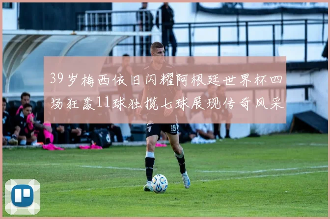39岁梅西依旧闪耀阿根廷世界杯四场狂轰11球独揽七球展现传奇风采