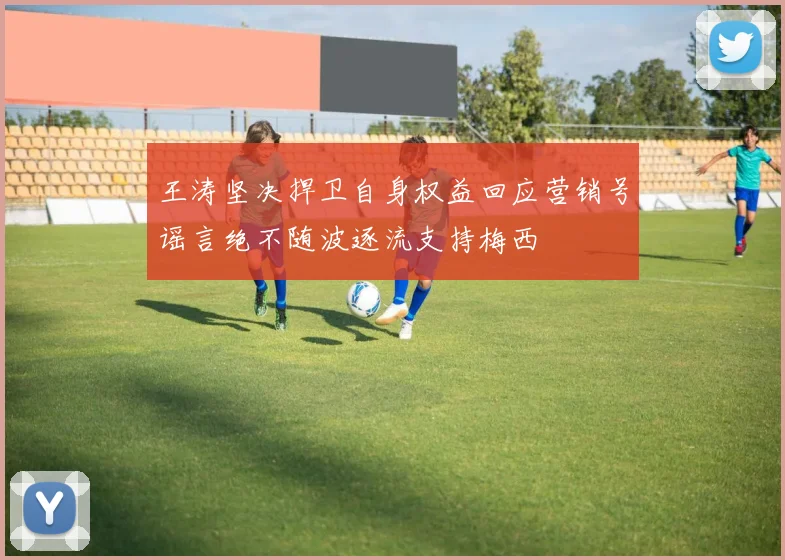 王涛坚决捍卫自身权益回应营销号谣言绝不随波逐流支持梅西