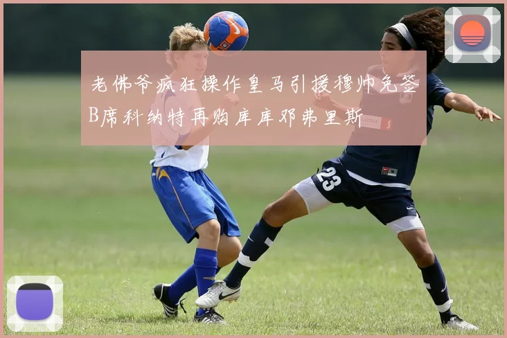 老佛爷疯狂操作皇马引援穆帅免签B席科纳特再购库库邓弗里斯