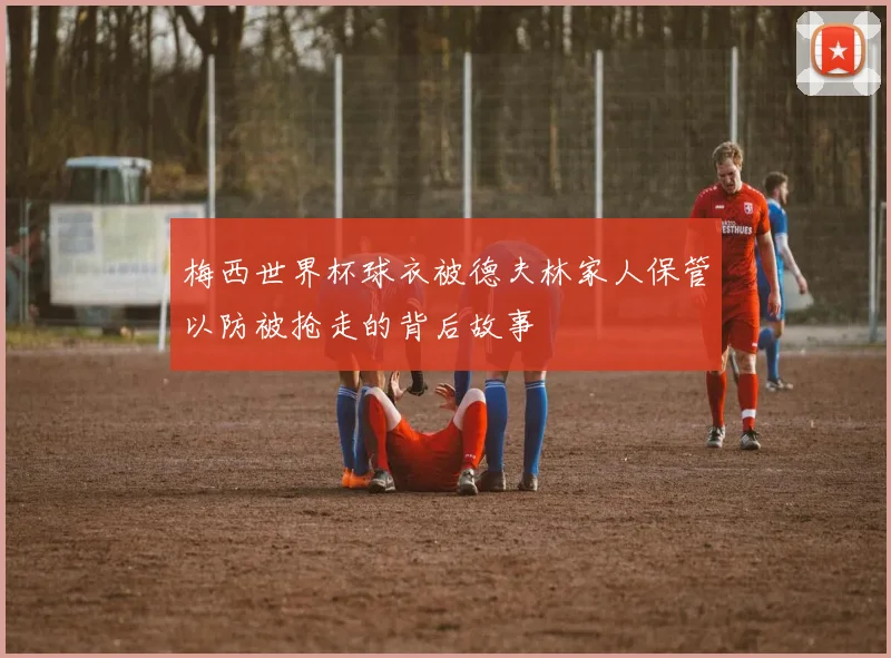 梅西世界杯球衣被德夫林家人保管以防被抢走的背后故事