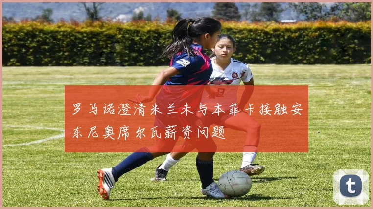 罗马诺澄清米兰未与本菲卡接触安东尼奥席尔瓦薪资问题