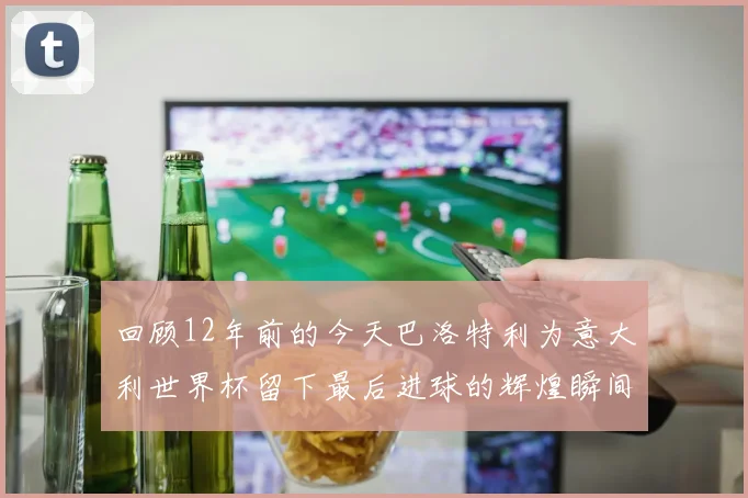 回顾12年前的今天巴洛特利为意大利世界杯留下最后进球的辉煌瞬间