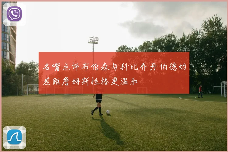 名嘴点评布伦森与科比乔丹伯德的差距詹姆斯性格更温和